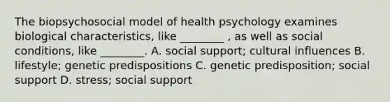 The biopsychosocial model of health psychology examines biological characteristics, like ________ , as well as social conditions, like ________. A. social support; cultural influences B. lifestyle; genetic predispositions C. genetic predisposition; social support D. stress; social support