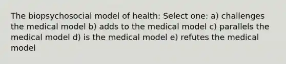 The biopsychosocial model of health: Select one: a) challenges the medical model b) adds to the medical model c) parallels the medical model d) is the medical model e) refutes the medical model