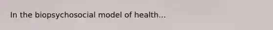 In the biopsychosocial model of health...