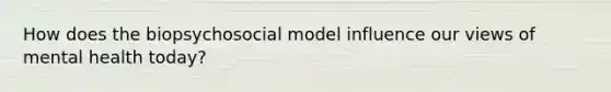 How does the biopsychosocial model influence our views of mental health today?