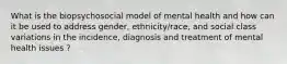 What is the biopsychosocial model of mental health and how can it be used to address gender, ethnicity/race, and social class variations in the incidence, diagnosis and treatment of mental health issues ?