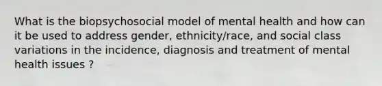 What is the biopsychosocial model of mental health and how can it be used to address gender, ethnicity/race, and social class variations in the incidence, diagnosis and treatment of mental health issues ?