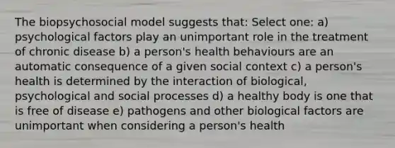 The biopsychosocial model suggests that: Select one: a) psychological factors play an unimportant role in the treatment of chronic disease b) a person's health behaviours are an automatic consequence of a given social context c) a person's health is determined by the interaction of biological, psychological and social processes d) a healthy body is one that is free of disease e) pathogens and other biological factors are unimportant when considering a person's health