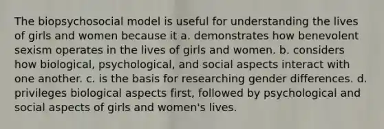 The biopsychosocial model is useful for understanding the lives of girls and women because it a. demonstrates how benevolent sexism operates in the lives of girls and women. b. considers how biological, psychological, and social aspects interact with one another. c. is the basis for researching gender differences. d. privileges biological aspects first, followed by psychological and social aspects of girls and women's lives.