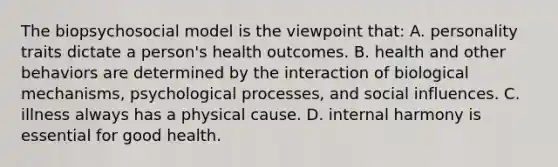 The biopsychosocial model is the viewpoint that: A. personality traits dictate a person's health outcomes. B. health and other behaviors are determined by the interaction of biological mechanisms, psychological processes, and social influences. C. illness always has a physical cause. D. internal harmony is essential for good health.