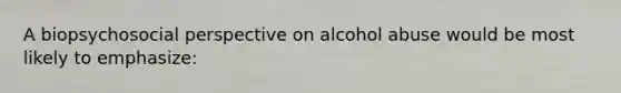 A biopsychosocial perspective on alcohol abuse would be most likely to emphasize: