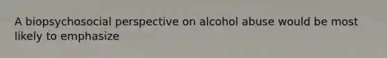 A biopsychosocial perspective on alcohol abuse would be most likely to emphasize