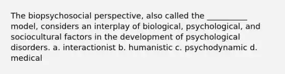 The biopsychosocial perspective, also called the __________ model, considers an interplay of biological, psychological, and sociocultural factors in the development of psychological disorders. a. interactionist b. humanistic c. psychodynamic d. medical