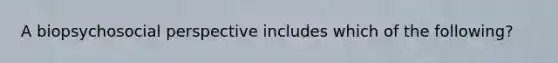 A biopsychosocial perspective includes which of the following?