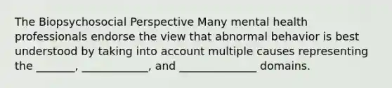 The Biopsychosocial Perspective Many mental health professionals endorse the view that abnormal behavior is best understood by taking into account multiple causes representing the _______, ____________, and ______________ domains.