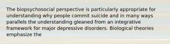 The biopsychosocial perspective is particularly appropriate for understanding why people commit suicide and in many ways parallels the understanding gleaned from an integrative framework for major depressive disorders. Biological theories emphasize the