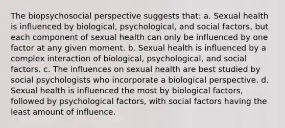 The biopsychosocial perspective suggests that: a. Sexual health is influenced by biological, psychological, and social factors, but each component of sexual health can only be influenced by one factor at any given moment. b. Sexual health is influenced by a complex interaction of biological, psychological, and social factors. c. The influences on sexual health are best studied by social psychologists who incorporate a biological perspective. d. Sexual health is influenced the most by biological factors, followed by psychological factors, with social factors having the least amount of influence.