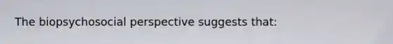 The biopsychosocial perspective suggests that: