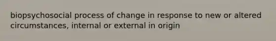 biopsychosocial process of change in response to new or altered circumstances, internal or external in origin