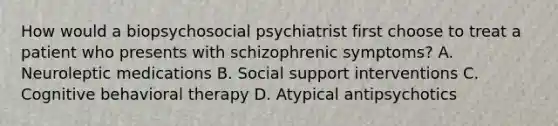 How would a biopsychosocial psychiatrist first choose to treat a patient who presents with schizophrenic symptoms? A. Neuroleptic medications B. Social support interventions C. Cognitive behavioral therapy D. Atypical antipsychotics