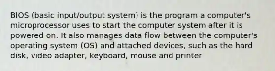 BIOS (basic input/output system) is the program a computer's microprocessor uses to start the computer system after it is powered on. It also manages data flow between the computer's operating system (OS) and attached devices, such as the hard disk, video adapter, keyboard, mouse and printer