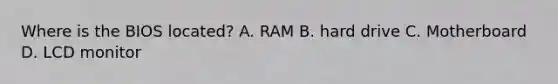 Where is the BIOS located? A. RAM B. hard drive C. Motherboard D. LCD monitor