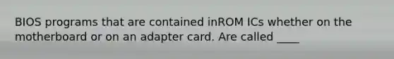 BIOS programs that are contained inROM ICs whether on the motherboard or on an adapter card. Are called ____