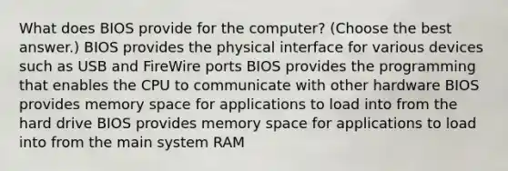 What does BIOS provide for the computer? (Choose the best answer.) BIOS provides the physical interface for various devices such as USB and FireWire ports BIOS provides the programming that enables the CPU to communicate with other hardware BIOS provides memory space for applications to load into from the hard drive BIOS provides memory space for applications to load into from the main system RAM