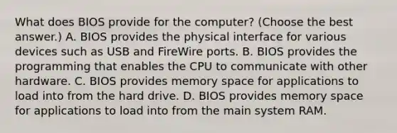 What does BIOS provide for the computer? (Choose the best answer.) A. BIOS provides the physical interface for various devices such as USB and FireWire ports. B. BIOS provides the programming that enables the CPU to communicate with other hardware. C. BIOS provides memory space for applications to load into from the hard drive. D. BIOS provides memory space for applications to load into from the main system RAM.