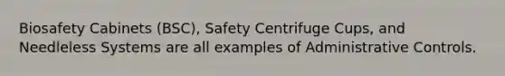 Biosafety Cabinets (BSC), Safety Centrifuge Cups, and Needleless Systems are all examples of Administrative Controls.