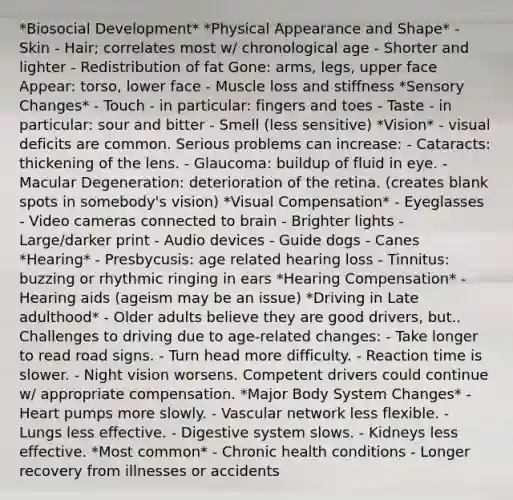 *Biosocial Development* *Physical Appearance and Shape* - Skin - Hair; correlates most w/ chronological age - Shorter and lighter - Redistribution of fat Gone: arms, legs, upper face Appear: torso, lower face - Muscle loss and stiffness *Sensory Changes* - Touch - in particular: fingers and toes - Taste - in particular: sour and bitter - Smell (less sensitive) *Vision* - visual deficits are common. Serious problems can increase: - Cataracts: thickening of the lens. - Glaucoma: buildup of fluid in eye. - Macular Degeneration: deterioration of the retina. (creates blank spots in somebody's vision) *Visual Compensation* - Eyeglasses - Video cameras connected to brain - Brighter lights - Large/darker print - Audio devices - Guide dogs - Canes *Hearing* - Presbycusis: age related hearing loss - Tinnitus: buzzing or rhythmic ringing in ears *Hearing Compensation* - Hearing aids (ageism may be an issue) *Driving in Late adulthood* - Older adults believe they are good drivers, but.. Challenges to driving due to age-related changes: - Take longer to read road signs. - Turn head more difficulty. - Reaction time is slower. - Night vision worsens. Competent drivers could continue w/ appropriate compensation. *Major Body System Changes* - Heart pumps more slowly. - Vascular network less flexible. - Lungs less effective. - Digestive system slows. - Kidneys less effective. *Most common* - Chronic health conditions - Longer recovery from illnesses or accidents