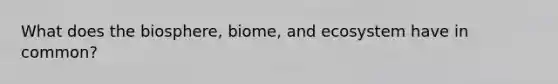What does the biosphere, biome, and ecosystem have in common?