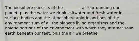 The biosphere consists of the ________. air surrounding our planet, plus the water we drink saltwater and fresh water in surface bodies and the atmosphere abiotic portions of the environment sum of all the planet's living organisms and the abiotic portions of the environment with which they interact solid earth beneath our feet, plus the air we breathe