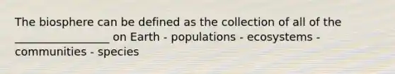 The biosphere can be defined as the collection of all of the _________________ on Earth - populations - ecosystems - communities - species