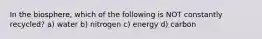 In the biosphere, which of the following is NOT constantly recycled? a) water b) nitrogen c) energy d) carbon