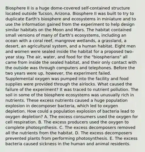 Biosphere II is a huge dome-covered self-contained structure located outside Tucson, Arizona. Biosphere II was built to try to duplicate Earth's biosphere and ecosystems in miniature and to use the information gained from the experiment to help design similar habitats on the Moon and Mars. The habitat contained small versions of many of Earth's ecosystems, including an ocean with a coral reef, mangrove wetlands, a grassland, a desert, an agricultural system, and a human habitat. Eight men and women were sealed inside the habitat for a proposed two-year stay. The air, water, and food for the "biospherians" all came from inside the sealed habitat, and their only contact with the outside was through computers and telephones. Before the two years were up, however, the experiment failed. Supplemental oxygen was pumped into the facility and food supplies were provided through the airlocks. What caused the failure of the experiment? It was traced to nutrient pollution. The soil in some of the biosphere ecosystems was unusually rich in nutrients. These excess nutrients caused a huge population explosion in decomposer bacteria, which led to oxygen depletion. How could a population explosion of bacteria lead to oxygen depletion? A. The excess consumers used the oxygen for cell respiration. B. The excess producers used the oxygen to complete photosynthesis. C. The excess decomposers removed all the nutrients from the habitat. D. The excess decomposers prevented plants from performing photosynthesis. E. The excess bacteria caused sickness in the human and animal residents.