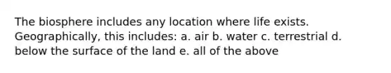 The biosphere includes any location where life exists. Geographically, this includes: a. air b. water c. terrestrial d. below the surface of the land e. all of the above