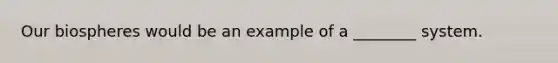 Our biospheres would be an example of a ________ system.