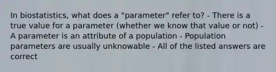 In biostatistics, what does a "parameter" refer to? - There is a true value for a parameter (whether we know that value or not) - A parameter is an attribute of a population - Population parameters are usually unknowable - All of the listed answers are correct