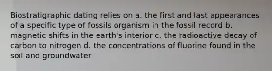 Biostratigraphic dating relies on a. the first and last appearances of a specific type of fossils organism in the fossil record b. magnetic shifts in the earth's interior c. the radioactive decay of carbon to nitrogen d. the concentrations of fluorine found in the soil and groundwater