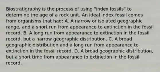 Biostratigraphy is the process of using "index fossils" to determine the age of a rock unit. An ideal index fossil comes from organisms that had: A. A narrow or isolated geographic range, and a short run from appearance to extinction in the fossil record. B. A long run from appearance to extinction in the fossil record, but a narrow geographic distribution. C. A broad geographic distribution and a long run from appearance to extinction in the fossil record. D. A broad geographic distribution, but a short time from appearance to extinction in the fossil record.