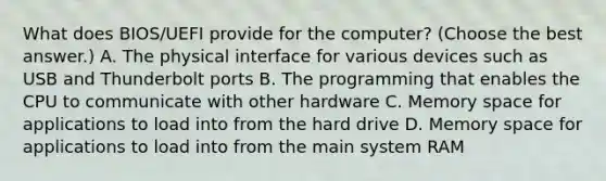 What does BIOS/UEFI provide for the computer? (Choose the best answer.) A. The physical interface for various devices such as USB and Thunderbolt ports B. The programming that enables the CPU to communicate with other hardware C. Memory space for applications to load into from the hard drive D. Memory space for applications to load into from the main system RAM