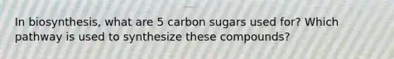 In biosynthesis, what are 5 carbon sugars used for? Which pathway is used to synthesize these compounds?