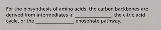 For the biosynthesis of amino acids, the carbon backbones are derived from intermediates in ________________, the citric acid cycle, or the _________________ phosphate pathway.