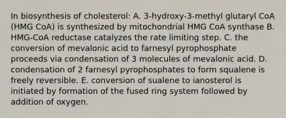 In biosynthesis of cholesterol: A. 3-hydroxy-3-methyl glutaryl CoA (HMG CoA) is synthesized by mitochondrial HMG CoA synthase B. HMG-CoA reductase catalyzes the rate limiting step. C. the conversion of mevalonic acid to farnesyl pyrophosphate proceeds via condensation of 3 molecules of mevalonic acid. D. condensation of 2 farnesyl pyrophosphates to form squalene is freely reversible. E. conversion of sualene to ianosterol is initiated by formation of the fused ring system followed by addition of oxygen.