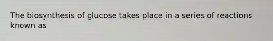 The biosynthesis of glucose takes place in a series of reactions known as