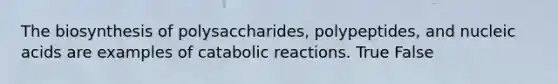 The biosynthesis of polysaccharides, polypeptides, and nucleic acids are examples of catabolic reactions. True False