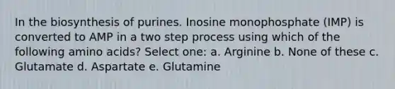 In the biosynthesis of purines. Inosine monophosphate (IMP) is converted to AMP in a two step process using which of the following <a href='https://www.questionai.com/knowledge/k9gb720LCl-amino-acids' class='anchor-knowledge'>amino acids</a>? Select one: a. Arginine b. None of these c. Glutamate d. Aspartate e. Glutamine