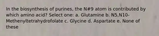 In the biosynthesis of purines, the N#9 atom is contributed by which amino acid? Select one: a. Glutamine b. N5,N10-Methenyltetrahydrofolate c. Glycine d. Aspartate e. None of these