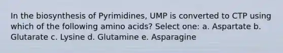 In the biosynthesis of Pyrimidines, UMP is converted to CTP using which of the following amino acids? Select one: a. Aspartate b. Glutarate c. Lysine d. Glutamine e. Asparagine