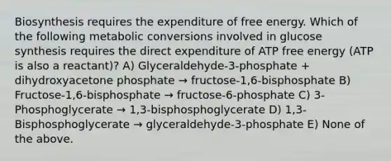 Biosynthesis requires the expenditure of free energy. Which of the following metabolic conversions involved in glucose synthesis requires the direct expenditure of ATP free energy (ATP is also a reactant)? A) Glyceraldehyde-3-phosphate + dihydroxyacetone phosphate → fructose-1,6-bisphosphate B) Fructose-1,6-bisphosphate → fructose-6-phosphate C) 3-Phosphoglycerate → 1,3-bisphosphoglycerate D) 1,3-Bisphosphoglycerate → glyceraldehyde-3-phosphate E) None of the above.