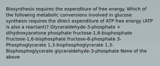 Biosynthesis requires the expenditure of free energy. Which of the following metabolic conversions involved in glucose synthesis requires the direct expenditure of ATP free energy (ATP is also a reactant)? Glyceraldehyde-3-phosphate + dihydroxyacetone phosphate fructose-1,6-bisphosphate Fructose-1,6-bisphosphate fructose-6-phosphate 3-Phosphoglycerate 1,3-bisphosphoglycerate 1,3-Bisphosphoglycerate glyceraldehyde-3-phosphate None of the above