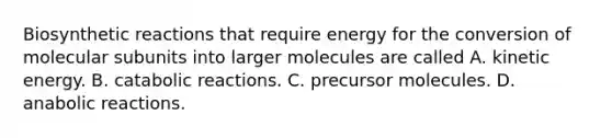 Biosynthetic reactions that require energy for the conversion of molecular subunits into larger molecules are called A. kinetic energy. B. catabolic reactions. C. precursor molecules. D. anabolic reactions.