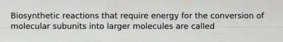 Biosynthetic reactions that require energy for the conversion of molecular subunits into larger molecules are called