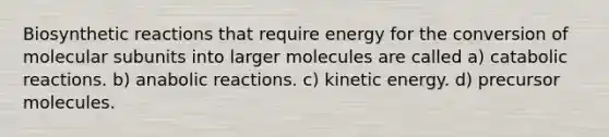 Biosynthetic reactions that require energy for the conversion of molecular subunits into larger molecules are called a) catabolic reactions. b) anabolic reactions. c) kinetic energy. d) precursor molecules.